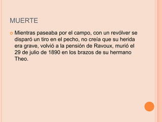 MUERTEMientras paseaba por el campo, con un revólver se disparó un tiro en el pecho, no creía que su herida era grave, volvió a la pensión de Ravoux, murió el 29 de julio de 1890 en los brazos de su hermano Theo.