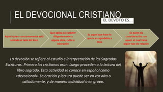 EL DEVOCIONAL CRISTIANO 
EL DEVOTO ES… 
Aquel quien constantemente está 
sentado al lado del bien 
Que aplica su carácter 
diligentemente a 
alguna obra, culto o 
Adoración 
Es aquel que hace lo 
que le es agradable a 
Dios 
La devoción se refiere al estudio e interpretación de las Sagradas 
Escrituras. Primero los cristianos oran. Luego proceden a la lectura del 
libro sagrado. Esta actividad se conoce en español como 
«devocional». La oración y lectura puede ser en voz alta o 
calladamente, y de manera individual o en grupo. 
Es quien da 
consideración con 
aquel, el cual tiene 
algún tipo de relación 
 