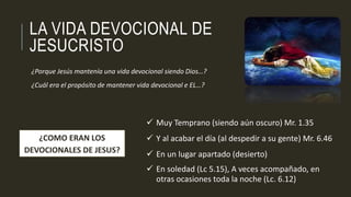 LA VIDA DEVOCIONAL DE 
JESUCRISTO 
¿Porque Jesús mantenía una vida devocional siendo Dios…? 
¿Cuál era el propósito de mantener vida devocional e EL…? 
 Muy Temprano (siendo aún oscuro) Mr. 1.35 
 Y al acabar el día (al despedir a su gente) Mr. 6.46 
 En un lugar apartado (desierto) 
 En soledad (Lc 5.15), A veces acompañado, en 
otras ocasiones toda la noche (Lc. 6.12) 
¿COMO ERAN LOS 
DEVOCIONALES DE JESUS? 
 