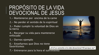 PROPÓSITO DE LA VIDA 
DEVOCIONAL DE JESÚS 
1.- Mantenerse por encima de la carne 
2.- No perder el sentido de lo espiritual 
3.- Poder cumplir la voluntad de Dios en 
la tierra 
4.- Recargar su vida para mantenerse 
enfocado 
5.- Darnos ejemplo 
6.- Enseñarnos que Dios no tiene 
favoritismos 
7.- Entrenarse para la hora el sufrimiento 
¿Si él se sometía a la vida devocional YO porque no? 
 