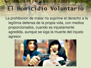 El Homicidio Voluntario
    La prohibición de matar no suprime el derecho a la 
     legítima defensa de la propia vida, con medios 
     proporcionados, cuando es injustamente 
     agredida, aunque se siga la muerte del injusto 
     agresor.




                             
 