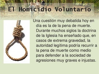 El Homicidio Voluntario
          Una cuestión muy debatida hoy en 
           día es la de la pena de muerte. 
           Durante muchos siglos la doctrina 
           de la Iglesia ha enseñado que, en 
           casos de extrema gravedad, la 
           autoridad legítima podría recurrir a 
           la pena de muerte como medio 
           para defender a la sociedad de 
           agresiones muy graves e injustas.
                    
 