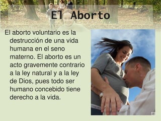 El Aborto
El aborto voluntario es la 
  destrucción de una vida 
  humana en el seno 
  materno. El aborto es un 
  acto gravemente contrario 
  a la ley natural y a la ley 
  de Dios, pues todo ser 
  humano concebido tiene 
  derecho a la vida.

                            
 