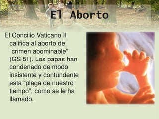 El Aborto
El Concilio Vaticano II 
  califica al aborto de 
  “crimen abominable” 
  (GS 51). Los papas han 
  condenado de modo 
  insistente y contundente 
  esta “plaga de nuestro 
  tiempo”, como se le ha 
  llamado.
                           
 
