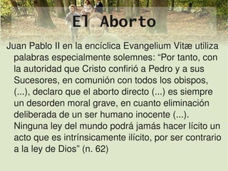 El Aborto
Juan Pablo II en la encíclica Evangelium Vitæ utiliza 
  palabras especialmente solemnes: “Por tanto, con 
  la autoridad que Cristo confirió a Pedro y a sus 
  Sucesores, en comunión con todos los obispos, 
  (...), declaro que el aborto directo (...) es siempre 
  un desorden moral grave, en cuanto eliminación 
  deliberada de un ser humano inocente (...). 
  Ninguna ley del mundo podrá jamás hacer lícito un 
  acto que es intrínsicamente ilícito, por ser contrario 
  a la ley de Dios” (n. 62)
                             
 