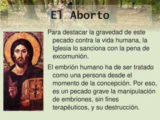 El Aborto
    Para destacar la gravedad de este 
     pecado contra la vida humana, la 
     Iglesia lo sanciona con la pena de 
     excomunión.
    El embrión humano ha de ser tratado 
      como una persona desde el 
      momento de la concepción. Por eso, 
      es un pecado grave la manipulación 
      de embriones, sin fines 
 
      terapéuticos, y su destrucción.
                 
 