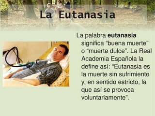 La Eutanasia
         La palabra eutanasia 
          significa “buena muerte” 
          o “muerte dulce”. La Real 
          Academia Española la 
          define así: “Eutanasia es 
          la muerte sin sufrimiento 
          y, en sentido estricto, la 
          que así se provoca 
          voluntariamente”.
          
 