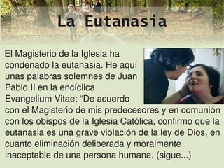 La Eutanasia
El Magisterio de la Iglesia ha
condenado la eutanasia. He aquí
unas palabras solemnes de Juan
Pablo II en la encíclica
Evangelium Vitae: “De acuerdo
con el Magisterio de mis predecesores y en comunión 
con los obispos de la Iglesia Católica, confirmo que la 
eutanasia es una grave violación de la ley de Dios, en 
cuanto eliminación deliberada y moralmente 
inaceptable de una persona humana. (sigue...)
                             
 