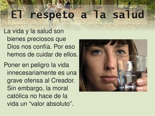 El respeto a la salud
La vida y la salud son 
 bienes preciosos que 
 Dios nos confía. Por eso 
 hemos de cuidar de ellos.
Poner en peligro la vida 
 innecesariamente es una 
 grave ofensa al Creador. 
 Sin embargo, la moral 
 católica no hace de la 
 vida un “valor absoluto”.  
  
 