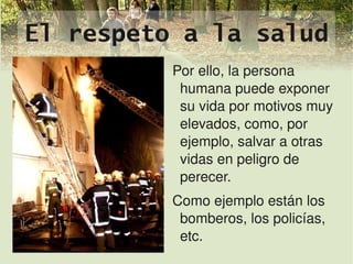 El respeto a la salud
              Por ello, la persona 
               humana puede exponer 
               su vida por motivos muy 
               elevados, como, por 
               ejemplo, salvar a otras 
               vidas en peligro de 
               perecer.
              Como ejemplo están los 
                bomberos, los policías, 
               
                etc.
 