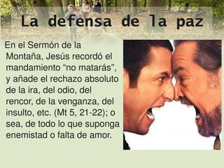 La defensa de la paz
En el Sermón de la 
Montaña, Jesús recordó el 
mandamiento “no matarás”, 
y añade el rechazo absoluto 
de la ira, del odio, del 
rencor, de la venganza, del 
insulto, etc. (Mt 5, 21­22); o 
sea, de todo lo que suponga 
enemistad o falta de amor.

                             
 
