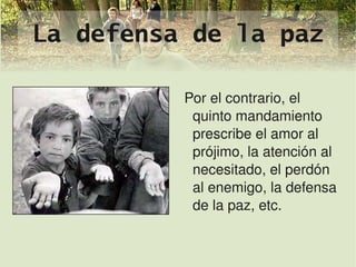 La defensa de la paz

                 Por el contrario, el 
                  quinto mandamiento 
                  prescribe el amor al 
                  prójimo, la atención al 
                  necesitado, el perdón 
                  al enemigo, la defensa 
                  de la paz, etc.

              
 