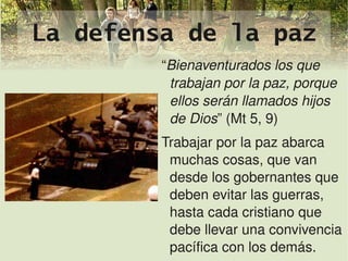 La defensa de la paz
             “Bienaventurados los que 
              trabajan por la paz, porque 
              ellos serán llamados hijos 
              de Dios” (Mt 5, 9)
             Trabajar por la paz abarca 
              muchas cosas, que van 
              desde los gobernantes que 
              deben evitar las guerras, 
              hasta cada cristiano que 
              debe llevar una convivencia 
                
              pacífica con los demás.
 
