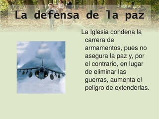 La defensa de la paz
                 La Iglesia condena la 
                  carrera de 
                  armamentos, pues no 
                  asegura la paz y, por 
                  el contrario, en lugar 
                  de eliminar las 
                  guerras, aumenta el 
                  peligro de extenderlas.


              
 