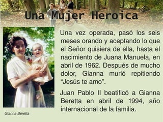 Una Mujer Heroica
                 Una  vez  operada,  pasó  los  seis 
                 meses orando y aceptando lo que 
                 el Señor quisiera de ella, hasta el 
                 nacimiento de Juana Manuela, en 
                 abril de 1962. Después de mucho 
                 dolor,  Gianna  murió  repitiendo 
                 “Jesús te amo”.
                 Juan  Pablo  II  beatificó  a  Gianna 
                 Beretta  en  abril  de  1994,  año 
                 internacional de la familia.
Gianna Beretta
                         
 