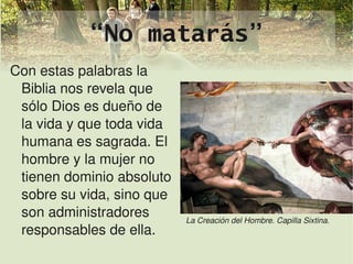 “No matarás”
Con estas palabras la 
 Biblia nos revela que 
 sólo Dios es dueño de 
 la vida y que toda vida 
 humana es sagrada. El 
 hombre y la mujer no 
 tienen dominio absoluto 
 sobre su vida, sino que 
 son administradores            La Creación del Hombre. Capilla Sixtina.
 responsables de ella.
                             
 