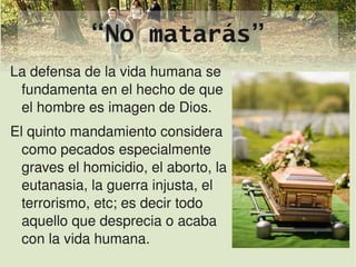 “No matarás”
La defensa de la vida humana se 
 fundamenta en el hecho de que 
 el hombre es imagen de Dios.
El quinto mandamiento considera 
   como pecados especialmente 
   graves el homicidio, el aborto, la 
   eutanasia, la guerra injusta, el 
   terrorismo, etc; es decir todo  
   aquello que desprecia o acaba 
  
   con la vida humana.         
 