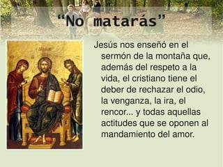 “No matarás”
        Jesús nos enseñó en el 
          sermón de la montaña que, 
          además del respeto a la 
          vida, el cristiano tiene el 
          deber de rechazar el odio, 
          la venganza, la ira, el 
          rencor... y todas aquellas 
          actitudes que se oponen al 
          mandamiento del amor.

             
 