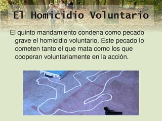El Homicidio Voluntario
    El quinto mandamiento condena como pecado 
      grave el homicidio voluntario. Este pecado lo 
      cometen tanto el que mata como los que 
      cooperan voluntariamente en la acción.




                             
 