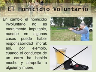 El Homicidio Voluntario
En  cambio  el  homicidio 
   involuntario  no  es 
   moralmente  imputable, 
   aunque  en  algunos 
   casos  puede  haber 
   responsabilidad  moral; 
   así,    por    ejemplo, 
   cuando el conductor de 
   un  carro  ha  bebido 
   mucho  y  atropella  a 
  
   alguien y muere.         
 