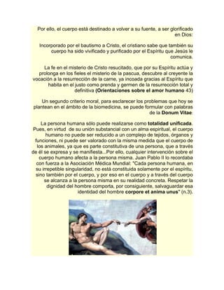 Por ello, el cuerpo está destinado a volver a su fuente, a ser glorificado 
en Dios: 
Incorporado por el bautismo a Cristo, el cristiano sabe que también su 
cuerpo ha sido vivificado y purificado por el Espíritu que Jesús le 
comunica. 
La fe en el misterio de Cristo resucitado, que por su Espíritu actúa y 
prolonga en los fieles el misterio de la pascua, descubre al creyente la 
vocación a la resurrección de la carne, ya incoada gracias al Espíritu que 
habita en el justo como prenda y germen de la resurrección total y 
definitiva (Orientaciones sobre el amor humano 43) 
Un segundo criterio moral, para esclarecer los problemas que hoy se 
plantean en el ámbito de la biomedicina, se puede formular con palabras 
de la Donum Vitae: 
La persona humana sólo puede realizarse como totalidad unificada. 
Pues, en virtud de su unión substancial con un alma espiritual, el cuerpo 
humano no puede ser reducido a un complejo de tejidos, órganos y 
funciones, ni puede ser valorado con la misma medida que el cuerpo de 
los animales, ya que es parte constitutiva de una persona, que a través 
de él se expresa y se manifiesta...Por ello, cualquier intervención sobre el 
cuerpo humano afecta a la persona misma. Juan Pablo II lo recordaba 
con fuerza a la Asociación Médica Mundial: "Cada persona humana, en 
su irrepetible singularidad, no está constituida solamente por el espíritu, 
sino también por el cuerpo, y por eso en el cuerpo y a través del cuerpo 
se alcanza a la persona misma en su realidad concreta. Respetar la 
dignidad del hombre comporta, por consiguiente, salvaguardar esa 
identidad del hombre corpore et anima unus" (n.3). 
 