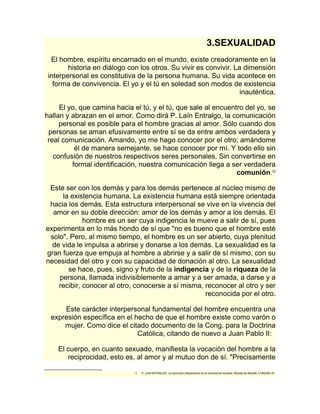 3.SEXUALIDAD 
El hombre, espíritu encarnado en el mundo, existe creadoramente en la 
historia en diálogo con los otros. Su vivir es convivir. La dimensión 
interpersonal es constitutiva de la persona humana. Su vida acontece en 
forma de convivencia. El yo y el tú en soledad son modos de existencia 
inauténtica. 
El yo, que camina hacia el tú, y el tú, que sale al encuentro del yo, se 
hallan y abrazan en el amor. Como dirá P. Laín Entralgo, la comunicación 
personal es posible para el hombre gracias al amor. Sólo cuando dos 
personas se aman efusivamente entre sí se da entre ambos verdadera y 
real comunicación. Amando, yo me hago conocer por el otro; amándome 
él de manera semejante, se hace conocer por mí. Y todo ello sin 
confusión de nuestros respectivos seres personales. Sin convertirse en 
formal identificación, nuestra comunicación llega a ser verdadera 
comunión.12 
Este ser con los demás y para los demás pertenece al núcleo mismo de 
la existencia humana. La existencia humana está siempre orientada 
hacia los demás. Esta estructura interpersonal se vive en la vivencia del 
amor en su doble dirección: amor de los demás y amor a los demás. El 
hombre es un ser cuya indigencia le mueve a salir de sí, pues 
experimenta en lo más hondo de sí que "no es bueno que el hombre esté 
solo". Pero, al mismo tiempo, el hombre es un ser abierto, cuya plenitud 
de vida le impulsa a abrirse y donarse a los demás. La sexualidad es la 
gran fuerza que empuja al hombre a abrirse y a salir de sí mismo, con su 
necesidad del otro y con su capacidad de donación al otro. La sexualidad 
se hace, pues, signo y fruto de la indigencia y de la riqueza de la 
persona, llamada indivisiblemente a amar y a ser amada, a darse y a 
recibir, conocer al otro, conocerse a sí misma, reconocer al otro y ser 
reconocida por el otro. 
Este carácter interpersonal fundamental del hombre encuentra una 
expresión específica en el hecho de que el hombre existe como varón o 
mujer. Como dice el citado documento de la Cong. para la Doctrina 
Católica, citando de nuevo a Juan Pablo II: 
El cuerpo, en cuanto sexuado, manifiesta la vocación del hombre a la 
reciprocidad, esto es, al amor y al mutuo don de sí. "Precisamente 
12 P. LAIN ENTRALGO, La comunión interpersonal en la convivencia humana, Revista de filosofía 1(1962)80- 81. 
 