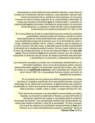 atravesando la profundidad de esta soledad originaria, surge ahora el 
hombre en la dimensión del don recíproco, cuya expresión -que por esto 
mismo es expresión de su existencia como persona- es el cuerpo 
humano en toda la verdad originaria de su masculinidad y feminidad. El 
cuerpo que expresa la feminidad para la masculinidad, y viceversa, la 
masculinidad para la feminidad, manifiesta la reciprocidad y la comunión 
de las personas. La expresa a través del don como característica 
fundamental de la existencia personal" (9-1-80) .(n.24) 
En la sexualidad es donde la corporeidad humana revela las profundas 
posibilidades interpersonales del hombre y donde la misma 
intersubjetividad se revela profundamente corpórea. La sexualidad es 
una característica propia de la persona que, en la diversidad de varón o 
mujer, posibilita la palabra íntima, unitiva y creadora, que se expresa en 
la unión corporal. De este modo, la alteridad sexual revela la profundidad 
e intimidad de la interpersonalidad humana. No hay mayor coefusión que 
el amor de entrega personal, en el que los esposos llegan a ser una sola 
carne. Pero la condición dual de la persona humana -por ser humana-, 
incluyendo la atracción sexual carnal, se realiza superando esta atracción 
y situándose en la comunión y trasparencia del espíritu. 
Las relaciones sexuales no pueden ser consideradas aisladamente en su 
dimensión biológica, sino a la luz de la persona entera, aunque 
ciertamente están ligadas a la dimensión corporal del hombre, pero visto 
el cuerpo en su significado esponsal, como expresión del "sincero don 
de sí mismo" (MD 10). La sexualidad humana implica, por tanto, la 
totalidad de la persona: 
En el contexto de una cultura que deforma gravemente e incluso 
pervierte el verdadero significado de la sexualidad humana, porque la 
desarraiga de su referencia a la persona, la Iglesia siente más urgente e 
insustituible su misión de presentar la sexualidad como valor y función de 
toda la persona, creada -varón y mujer- a imagen de Dios (FC 32). 
Todo intento de acercarse a la sexualidad humana desde una óptica 
dualista, se encuentra condenado al fracaso, ya sea eliminando la 
dimensión espiritual del cuerpo o menospreciando la condición 
encarnada del espíritu. Una antropología dualista está viciada desde sus 
raíces para captar el sentido y valor de la sexualidad. "El acto conyugal, 
con el que los esposos se manifiestan recíprocamente el don de sí 
mismos, es un acto indivisiblemente corporal y espiritual", afirma la 
Donum Vitae (II,B 4). 
 