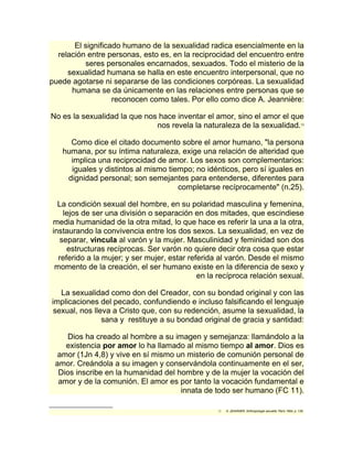El significado humano de la sexualidad radica esencialmente en la 
relación entre personas, esto es, en la reciprocidad del encuentro entre 
seres personales encarnados, sexuados. Todo el misterio de la 
sexualidad humana se halla en este encuentro interpersonal, que no 
puede agotarse ni separarse de las condiciones corpóreas. La sexualidad 
humana se da únicamente en las relaciones entre personas que se 
reconocen como tales. Por ello como dice A. Jeannière: 
No es la sexualidad la que nos hace inventar el amor, sino el amor el que 
nos revela la naturaleza de la sexualidad.13 
Como dice el citado documento sobre el amor humano, "la persona 
humana, por su íntima naturaleza, exige una relación de alteridad que 
implica una reciprocidad de amor. Los sexos son complementarios: 
iguales y distintos al mismo tiempo; no idénticos, pero sí iguales en 
dignidad personal; son semejantes para entenderse, diferentes para 
completarse recíprocamente" (n.25). 
La condición sexual del hombre, en su polaridad masculina y femenina, 
lejos de ser una división o separación en dos mitades, que escindiese 
media humanidad de la otra mitad, lo que hace es referir la una a la otra, 
instaurando la convivencia entre los dos sexos. La sexualidad, en vez de 
separar, vincula al varón y la mujer. Masculinidad y feminidad son dos 
estructuras recíprocas. Ser varón no quiere decir otra cosa que estar 
referido a la mujer; y ser mujer, estar referida al varón. Desde el mismo 
momento de la creación, el ser humano existe en la diferencia de sexo y 
en la recíproca relación sexual. 
La sexualidad como don del Creador, con su bondad original y con las 
implicaciones del pecado, confundiendo e incluso falsificando el lenguaje 
sexual, nos lleva a Cristo que, con su redención, asume la sexualidad, la 
sana y restituye a su bondad original de gracia y santidad: 
Dios ha creado al hombre a su imagen y semejanza: llamándolo a la 
existencia por amor lo ha llamado al mismo tiempo al amor. Dios es 
amor (1Jn 4,8) y vive en sí mismo un misterio de comunión personal de 
amor. Creándola a su imagen y conservándola continuamente en el ser, 
Dios inscribe en la humanidad del hombre y de la mujer la vocación del 
amor y de la comunión. El amor es por tanto la vocación fundamental e 
innata de todo ser humano (FC 11). 
13 A. JEANNIER, Anthropologie sexuelle, París 1964, p. 139. 
 