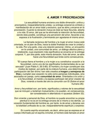 4. AMOR Y PROCREACION 
La sexualidad humana encierra una doble dimensión: unitiva y 
procreadora, inseparablemente unidas. La entrega corporal es símbolo y 
manifestación de un amor total y exclusivo, que se abre y encarna en la 
procreación. Cuando la donación mutua es total se hace fecunda, abierta 
a la vida. El amor, del que se ha eliminado la intención de fecundidad, 
siendo ésta posible, constituye una perversión del amor, llevando a los 
esposos a la frustración y terminando por agostarse el mismo amor. 
La llamada recíproca del hombre y la mujer al amor mutuo está 
orientada, en el plan de Dios, hacia la doble finalidad de crear la unidad y 
la vida. Por una parte, crea una relación personal, íntima, un encuentro 
en la unidad, una comunidad de amor, un diálogo afectivo pleno y 
totalizante, cuya expresión más significativa se encarna en la entrega 
corporal. Y, por otra parte, esta misma donación, fruto del amor, se abre 
hacia una fecundidad que brota como consecuencia. 
"El cuerpo llama al hombre y a la mujer a su constitutiva vocación a la 
fecundidad, como uno de los significados fundamentales de su ser 
sexuado" (Juan Pablo II, 26-3-80). El hombre y la mujer constituyen dos 
modos de realizar, por parte de la criatura humana, una determinada 
participación del Ser divino: han sido creados a imagen y semejanza de 
Dios y cumplen esa vocación no sólo como personas individuales, sino 
asociados en pareja, como comunidad de amor. Orientados a la unión y 
a la fecundidad, el marido y la esposa participan del amor creador de 
Dios, viviendo a través del otro la comunión con El (Sobre el amor 
humano 26): 
Amor y fecundidad son, por tanto, significados y valores de la sexualidad 
que se incluyen y reclaman mutuamente y no pueden, en consecuencia, 
ser considerados ni alternativos ni opuestos (Ibidem 32). 
Don viviente y personal de Dios, el hombre no puede encontrar su propia 
plenitud si no es en la entrega sincera de sí mismo a los demás. La 
vocación fundamental del hombre es, por tanto, la de amar y donarse con 
la totalidad unificada de su ser, inseparablemente espiritual y corpóreo: 
En cuanto espíritu encarnado, es decir, alma que se expresa en el 
cuerpo informado por el espíritu inmortal, el hombre está llamado al amor 
 