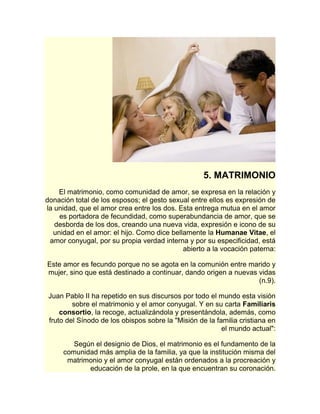 5. MATRIMONIO 
El matrimonio, como comunidad de amor, se expresa en la relación y 
donación total de los esposos; el gesto sexual entre ellos es expresión de 
la unidad, que el amor crea entre los dos. Esta entrega mutua en el amor 
es portadora de fecundidad, como superabundancia de amor, que se 
desborda de los dos, creando una nueva vida, expresión e icono de su 
unidad en el amor: el hijo. Como dice bellamente la Humanae Vitae, el 
amor conyugal, por su propia verdad interna y por su especificidad, está 
abierto a la vocación paterna: 
Este amor es fecundo porque no se agota en la comunión entre marido y 
mujer, sino que está destinado a continuar, dando origen a nuevas vidas 
(n.9). 
Juan Pablo II ha repetido en sus discursos por todo el mundo esta visión 
sobre el matrimonio y el amor conyugal. Y en su carta Familiaris 
consortio, la recoge, actualizándola y presentándola, además, como 
fruto del Sínodo de los obispos sobre la "Misión de la familia cristiana en 
el mundo actual": 
Según el designio de Dios, el matrimonio es el fundamento de la 
comunidad más amplia de la familia, ya que la institución misma del 
matrimonio y el amor conyugal están ordenados a la procreación y 
educación de la prole, en la que encuentran su coronación. 
 