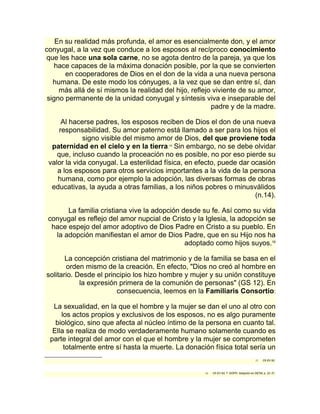 En su realidad más profunda, el amor es esencialmente don, y el amor 
conyugal, a la vez que conduce a los esposos al recíproco conocimiento 
que les hace una sola carne, no se agota dentro de la pareja, ya que los 
hace capaces de la máxima donación posible, por la que se convierten 
en cooperadores de Dios en el don de la vida a una nueva persona 
humana. De este modo los cónyuges, a la vez que se dan entre sí, dan 
más allá de sí mismos la realidad del hijo, reflejo viviente de su amor, 
signo permanente de la unidad conyugal y síntesis viva e inseparable del 
padre y de la madre. 
Al hacerse padres, los esposos reciben de Dios el don de una nueva 
responsabilidad. Su amor paterno está llamado a ser para los hijos el 
signo visible del mismo amor de Dios, del que proviene toda 
paternidad en el cielo y en la tierra.15 Sin embargo, no se debe olvidar 
que, incluso cuando la proceación no es posible, no por eso pierde su 
valor la vida conyugal. La esterilidad física, en efecto, puede dar ocasión 
a los esposos para otros servicios importantes a la vida de la persona 
humana, como por ejemplo la adopción, las diversas formas de obras 
educativas, la ayuda a otras familias, a los niños pobres o minusválidos 
(n.14). 
La familia cristiana vive la adopción desde su fe. Así como su vida 
conyugal es reflejo del amor nupcial de Cristo y la Iglesia, la adopción se 
hace espejo del amor adoptivo de Dios Padre en Cristo a su pueblo. En 
la adopción manifiestan el amor de Dios Padre, que en su Hijo nos ha 
adoptado como hijos suyos.16 
La concepción cristiana del matrimonio y de la familia se basa en el 
orden mismo de la creación. En efecto, "Dios no creó al hombre en 
solitario. Desde el principio los hizo hombre y mujer y su unión constituye 
la expresión primera de la comunión de personas" (GS 12). En 
consecuencia, leemos en la Familiaris Consortio: 
La sexualidad, en la que el hombre y la mujer se dan el uno al otro con 
los actos propios y exclusivos de los esposos, no es algo puramente 
biológico, sino que afecta al núcleo íntimo de la persona en cuanto tal. 
Ella se realiza de modo verdaderamente humano solamente cuando es 
parte integral del amor con el que el hombre y la mujer se comprometen 
totalmente entre sí hasta la muerte. La donación física total sería un 
15 Cfr EV 92. 
16 Cfr EV 93; T. GOFFI, Adopción en DETM, p. 22- 31. 
 