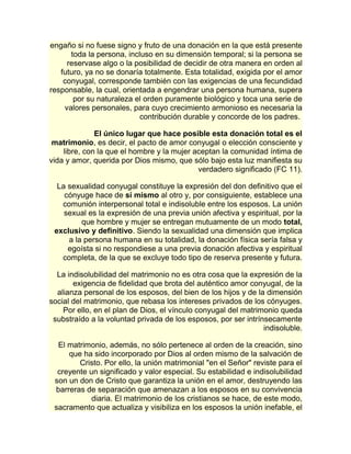 engaño si no fuese signo y fruto de una donación en la que está presente 
toda la persona, incluso en su dimensión temporal; si la persona se 
reservase algo o la posibilidad de decidir de otra manera en orden al 
futuro, ya no se donaría totalmente. Esta totalidad, exigida por el amor 
conyugal, corresponde también con las exigencias de una fecundidad 
responsable, la cual, orientada a engendrar una persona humana, supera 
por su naturaleza el orden puramente biológico y toca una serie de 
valores personales, para cuyo crecimiento armonioso es necesaria la 
contribución durable y concorde de los padres. 
El único lugar que hace posible esta donación total es el 
matrimonio, es decir, el pacto de amor conyugal o elección consciente y 
libre, con la que el hombre y la mujer aceptan la comunidad íntima de 
vida y amor, querida por Dios mismo, que sólo bajo esta luz manifiesta su 
verdadero significado (FC 11). 
La sexualidad conyugal constituye la expresión del don definitivo que el 
cónyuge hace de sí mismo al otro y, por consiguiente, establece una 
comunión interpersonal total e indisoluble entre los esposos. La unión 
sexual es la expresión de una previa unión afectiva y espiritual, por la 
que hombre y mujer se entregan mutuamente de un modo total, 
exclusivo y definitivo. Siendo la sexualidad una dimensión que implica 
a la persona humana en su totalidad, la donación física sería falsa y 
egoísta si no respondiese a una previa donación afectiva y espiritual 
completa, de la que se excluye todo tipo de reserva presente y futura. 
La indisolubilidad del matrimonio no es otra cosa que la expresión de la 
exigencia de fidelidad que brota del auténtico amor conyugal, de la 
alianza personal de los esposos, del bien de los hijos y de la dimensión 
social del matrimonio, que rebasa los intereses privados de los cónyuges. 
Por ello, en el plan de Dios, el vínculo conyugal del matrimonio queda 
substraído a la voluntad privada de los esposos, por ser intrínsecamente 
indisoluble. 
El matrimonio, además, no sólo pertenece al orden de la creación, sino 
que ha sido incorporado por Dios al orden mismo de la salvación de 
Cristo. Por ello, la unión matrimonial "en el Señor" reviste para el 
creyente un significado y valor especial. Su estabilidad e indisolubilidad 
son un don de Cristo que garantiza la unión en el amor, destruyendo las 
barreras de separación que amenazan a los esposos en su convivencia 
diaria. El matrimonio de los cristianos se hace, de este modo, 
sacramento que actualiza y visibiliza en los esposos la unión inefable, el 
 