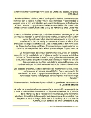 amor fidelísimo y la entrega irrevocable de Cristo a su esposa, la Iglesia 
(Ef 5,22ss). 
En el matrimonio cristiano, como participación de esta unión misteriosa 
de Cristo con la Iglesia, marido y mujer están llamados -y posibilitados- a 
amarse entre sí con una fidelidad que es manifestación de la fidelidad de 
Cristo. La unión conyugal consuma la sacramentalidad del matrimonio, 
símbolo vivo de la comunión entre Dios y los hombres y entre Cristo y su 
Iglesia. 
Cuando un hombre y una mujer contraen matrimonio se entregan el uno 
al otro para realizar, al servicio del reino de Dios, su comunión de vida y 
amor. Su entrega mutua, sin reservas respecto al porvenir, es 
manifestación del don total y en común de sí mismos a Dios. Esta 
entrega de los esposos cristianos a Dios es respuesta al don irrevocable 
de Dios a los hombres en Cristo. El consentimiento matrimonial de los 
cristianos es una palabra dada a Dios y aceptada por El para siempre. 
La indisolubilidad del vínculo sacramental está, pues, en estrecha 
conexión con la realidad del ser cristiano y con lo irrevocable y definitivo 
del don de Dios al hombre. La unión conyugal de los cristianos es, por 
tanto, indisoluble y exige fidelidad mutua no sólo por razón del bien de 
los cónyuges, de los hijos y de toda la sociedad humana, sino 
principalmente por la condición sacramental del matrimonio cristiano. 
Los esposos cristianos, dada su condición de miembros de Cristo, no se 
pertenecen a sí mismos, sino al Señor. Por el sacramento del 
matrimonio, su amor conyugal es asumido por el amor divino, están 
fortificados y como consagrados para cumplir su misión conyugal 
familiar.17 
Un nuevo criterio fundamental para la bioética, puede ser formulado con 
la Gaudium et spes: 
Al tratar de armonizar el amor conyugal y la transmisión responsable de 
la vida, la moralidad de la conducta no depende solamente de la rectitud 
de la intención y de la valoración de los motivos, sino de criterios 
objetivos deducidos de la naturaleza de la persona y de sus actos, que 
respetan el sentido íntegro de la mutua donación y de la procreación 
humana, en un contexto de amor verdadero (n.51). 
17 Nota de la Com. Episcopal Española para la doctrina de la Fe, del 7- 5- 77, n. 9- 11. 
 