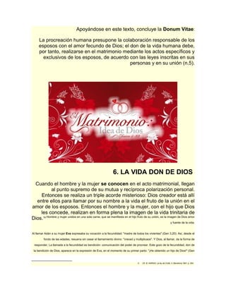 Apoyándose en este texto, concluye la Donum Vitae: 
La procreación humana presupone la colaboración responsable de los 
esposos con el amor fecundo de Dios; el don de la vida humana debe, 
por tanto, realizarse en el matrimonio mediante los actos específicos y 
exclusivos de los esposos, de acuerdo con las leyes inscritas en sus 
personas y en su unión (n.5). 
6. LA VIDA DON DE DIOS 
Cuando el hombre y la mujer se conocen en el acto matrimonial, llegan 
al punto supremo de su mutua y recíproca polarización personal. 
Entonces se realiza un triple acorde misterioso: Dios creador está allí 
entre ellos para llamar por su nombre a la vida el fruto de la unión en el 
amor de los esposos. Entonces el hombre y la mujer, con el hijo que Dios 
les concede, realizan en forma plena la imagen de la vida trinitaria de 
Dios.18 Hombre y mujer unidos en una sola carne, que se manifiesta en el hijo fruto de su unión, es la imagen de Dios amor 
y fuente de la vida. 
Al llamar Adán a su mujer Eva expresaba su vocación a la fecundidad: "madre de todos los vivientes" (Gen 3,20). Así, desde el 
fondo de las edades, resuena sin cesar el llamamiento divino: "creced y multiplicaos". Y Dios, al llamar, da la forma de 
responder. La llamada a la fecundidad es bendición: comunicación del poder de procrear. Este gozo de la fecundidad, don de 
la bendición de Dios, aparece en la expresión de Eva, en el momento de su primer parto: "¡He obtenido un hijo de Dios!" (Gen 
18 Cfr. B. HARING, La ley de Cristo, II, Barcelona 1961, p. 264. 
 