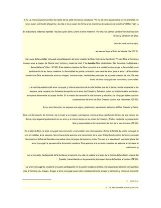 4,1). La misma experiencia tiene la madre de los siete hermanos macabeos: "Yo no sé cómo aparecisteis en mis entrañas; no 
fui yo quien os infundió el espíritu y la vida ni fui yo quien dio forma a los miembros de cada uno de vosotros" (2Mac 7,22).19 
En la Escritura hallamos repetido: "es Dios quien abre y cierra el seno materno". Por ello, los salmos cantarán que los hijos son 
un don y bendición de Dios: 
Don de Yavé son los hijos, 
es merced suya el fruto del vientre (Sal 127,3). 
Así, pues, la fecundidad conyugal es participación del amor creador de Dios, fruto de su bendición: "Y creó Dios al hombre a 
imagen suya, a imagen de Dios le creó, hombre y mujer los creó. Y los bendijo Dios, diciéndoles: Sed fecundos, multiplicaos y 
llenad la tierra" (Gen 1,27-28). Esta palabra creadora de Dios comunicó a la unidad hombre-mujer la fecundidad como 
participación de su fuerza creadora. La fecundidad es gracia y vocación, que nace del amor para el amor. La fecundidad 
creadora de Dios se desborda sobre su imagen, hombre-mujer, haciéndoles partícipes de su poder creador de vida. De este 
modo, el amor conyugal crea comunión y comunidad: 
La vivencia auténtica del amor conyugal, y toda la estructura de la vida familiar que de él deriva, tiende a capacitar a los 
esposos para cooperar con fortaleza de espíritu en el amor del Creador y Salvador, quien por medio de ellos aumenta y 
enriquece diariamente su propia familia. En la misión de transmitir la vida humana y educarla, los cónyuges saben que son 
cooperadores del amor de Dios Creador y como sus intérpretes (GS 50). 
En su amor fecundo, los esposos son signo y testimonio, sacramento del amor de Dios Creador y Padre: 
Dios, con la creación del hombre y de la mujer a su imagen y semejanza, corona y lleva a perfección la obra de sus manos; los 
llama a una especial participación en su amor y al mismo tiempo en su poder de Creador y Padre, mediante su cooperación 
libre y responsable en la transmisión del don de la vida humana (FC 28). 
En el plan de Dios, el amor conyugal crea comunión y comunidad, une a los esposos y forma la familia. La unión conyugal, al 
unir en totalidad a los esposos, lleva inherente la apertura a la transmisión de la vida. El significado unitivo del amor conyugal 
lleva siempre la fuerza liberadora que salva a los cónyuges del egoísmo a dos. Por eso, a la sexualidad, expresión plena del 
amor conyugal, le es esencial la dimensión creadora. Esta apertura a la vocación creadora es esencial e intrínseca al 
matrimonio.20 
Así el cometido fundamental de la familia es el servicio a la vida, el realizar a lo largo de la historia la bendición original del 
Creador, transmitiendo en la generación la imagen divina de hombre a hombre (FC 28). 
La unión conyugal es creadora en cuanto participación en la acción creadora de Dios. Es cooperación al amor con que Dios 
crea al hombre a su imagen. Acoger el amor conyugal quiere decir substancialmente acoger la bendición y misión de transmitir 
19 Cfr EV 43-44. 
20 Cfr. IDEM, Sexualidad, en DETM, p.1004- 1015. 
 