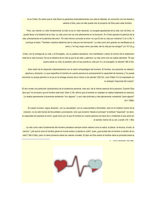 fe en Cristo. Es cierto que la vida física no garantiza automáticamente una vida en libertad, en comunión con los demás y 
abierta a Dios, pero sin ella queda roto el proyecto de Dios para cada hombre. 
Pero, aun siendo un valor fundamental, la vida no es un valor absoluto. La acogida agradecida de la vida, don de Dios, no 
puede llevar a la idolatría de la vida. La vida como don se vive plenamente en la donación. En Cristo aparece la plenitud de la 
vida, precisamente en la plenitud del amor: "En esto hemos conocido el amor: en que El dio su vida por nosotros" (1Jn 3,16). Y 
concluye el texto: "También nosotros debemos dar la vida por los hermanos". La vida como don gratuito se manifiesta en el 
amor y "no hay mayor amor que éste: dar la vida por los amigos" (Jn 15,13).22 
Cristo, con la entrega de su vida, y el Evangelio, con su palabra salvadora, nos manifiestan y abren el camino de la realización 
total de la vida humana. No es la idolatría de la vida la que le da valor y plenitud. La vida como don se realiza dándose: "El que 
quiera salvar su vida, la perderá; pero el que pierda su vida por mí y el evangelio, la salvará" (Mc 8,35). 
Esta visión de fe responde coherentemente con la visión antropológica del hombre. El hombre, ser personal, es relación, 
apertura y donación. Lo que especifica al hombre en cuanto persona es precisamente la capacidad de donarse y "no puede 
encontrar su propia plenitud si no es en la entrega sincera de sí mismo a los demás" (GS 24). Juan Pablo II lo ha expresado en 
su teología "esponsal del cuerpo": 
El don revela una particular característica de la existencia personal, más aún, de la misma esencia de la persona. Cuando Dios 
dice que "no es bueno que el hombre esté solo" (Gen 2,18), afirma que el hombre en soledad no realiza totalmente su esencia. 
La realiza plenamente únicamente existiendo "con alguien", o aún más profunda y más plenamente, existiendo "para alguien" 
(9-1-1980). 
El cuerpo humano -sigue diciendo-, con su sexualidad, con su masculinidad y feminidad, visto en el misterio mismo de la 
creación, no es sólo fuente de fecundidad y procreación, sino que encierra "desde el principio" el atributo "esponsal", es decir, 
la capacidad de expresar el amor: aquel amor por el que el hombre en cuanto persona se hace don y mediante el que actúa en 
el sentido mismo de su ser y existir (16- 1-80). 
La vida como valor fundamental del hombre prevalece siempre sobre valores como la salud, el placer, la técnica, el arte, la 
ciencia: "¿de qué le sirve al hombre ganar el mundo entero si pierde su vida?, pues ¿qué puede dar el hombre a cambio de su 
vida?" (Mc 8,36s); pero no tiene primacía sobre los valores morales. El plan de Dios sobre el hombre tiene la prioridad sobre la 
22 Cfr EV 2;25;49-50;86.. CEC 2288s.. 
 