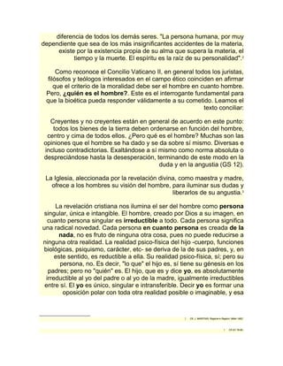 diferencia de todos los demás seres. "La persona humana, por muy 
dependiente que sea de los más insignificantes accidentes de la materia, 
existe por la existencia propia de su alma que supera la materia, el 
tiempo y la muerte. El espíritu es la raíz de su personalidad".2 
Como reconoce el Concilio Vaticano II, en general todos los juristas, 
filósofos y teólogos interesados en el campo ético coinciden en afirmar 
que el criterio de la moralidad debe ser el hombre en cuanto hombre. 
Pero, ¿quién es el hombre?. Este es el interrogante fundamental para 
que la bioética pueda responder válidamente a su cometido. Leamos el 
texto conciliar: 
Creyentes y no creyentes están en general de acuerdo en este punto: 
todos los bienes de la tierra deben ordenarse en función del hombre, 
centro y cima de todos ellos. ¿Pero qué es el hombre? Muchas son las 
opiniones que el hombre se ha dado y se da sobre sí mismo. Diversas e 
incluso contradictorias. Exaltándose a sí mismo como norma absoluta o 
despreciándose hasta la desesperación, terminando de este modo en la 
duda y en la angustia (GS 12). 
La Iglesia, aleccionada por la revelación divina, como maestra y madre, 
ofrece a los hombres su visión del hombre, para iluminar sus dudas y 
liberarlos de su angustia.3 
La revelación cristiana nos ilumina el ser del hombre como persona 
singular, única e intangible. El hombre, creado por Dios a su imagen, en 
cuanto persona singular es irreductible a todo. Cada persona significa 
una radical novedad. Cada persona en cuanto persona es creada de la 
nada, no es fruto de ninguna otra cosa, pues no puede reducirse a 
ninguna otra realidad. La realidad psico-física del hijo -cuerpo, funciones 
biológicas, psiquismo, carácter, etc- se deriva de la de sus padres, y, en 
este sentido, es reductible a ella. Su realidad psico-física, sí; pero su 
persona, no. Es decir, "lo que" el hijo es, sí tiene su génesis en los 
padres; pero no "quién" es. El hijo, que es y dice yo, es absolutamente 
irreductible al yo del padre o al yo de la madre, igualmente irreductibles 
entre sí. El yo es único, singular e intransferible. Decir yo es formar una 
oposición polar con toda otra realidad posible o imaginable, y esa 
2 Cfr. J. MARITAIN, Ragione e Ragioni, Milán 1982. 
3 Cfr EV 78-80. 
 