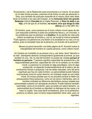 Encarnación y de la Redención para encontrarse a sí mismo. Si se actúa 
en él este hondo proceso, entonces él da frutos no sólo de adoración a 
Dios, sino también de profunda maravilla de sí mismo.¡Qué valor debe 
tener el hombre a los ojos del Creador, si ha merecido tener tan grande 
Redentor (Himno Exsultet de la Vigilia Pascual), si Dios ha dado a su 
Hijo, a fin de que él, el hombre, no muera, sino que tenga la vida 
eterna (Jn 3,16)! (RH 10).7 
El hombre, pues, como persona es el único criterio moral capaz de dar 
una respuesta auténtica a todos los problemas éticos y, en concreto, a 
los problemas que se plantean a la bioética. Si se pierde de vista este 
criterio se destruye al hombre y, con él, se hunde la misma sociedad. 
"Todo agravio a la persona es una lesión a la sociedad en su raíz y en su 
vértice, pues la sociedad nace de la persona y en función de la persona".8 
Merece la pena transcribir una bella página de R. Guardini sobre la 
intangibilidad del hombre en cuanto persona, como criterio moral: 
Un hombre es inviolable no ya porque vive y, por tanto, tiene "derecho a 
la vida". Semejante derecho correspondería igualmente al animal, ya que 
también él vive...No, la vida del hombre no puede ser violada porque el 
hombre es persona. Y persona significa capacidad de autodominio y de 
responsabilidad personal, capacidad de vivir en la verdad y en el orden 
moral. La persona no consiste en algo psicológico, sino en algo 
existencial; no depende fundamentalmente de la edad o de las 
condiciones físicas o psíquicas o de las dotes naturales, sino del alma 
espiritual que hay en cada hombre. La personalidad puede hallarse 
inconsciente como en quien duerme; sin embargo exige ya una tutela 
moral. Es incluso posible que no se actualice porque le faltan los 
presupuestos físico-psíquicos, como en los locos o dementes; pero el 
hombre civilizado se diferencia del bárbaro porque respeta esa 
personalidad cubierta con semejante envoltura. Puede hallarse también 
escondida, como en el embrión, pero ya existe con pleno derecho. La 
personalidad da al hombre su dignidad; le distingue de las cosas y le 
hace un sujeto. Una cosa tiene consistencia, pero no le pertenece; 
produce un efecto, pero no tiene responsabilidad; tiene valor, pero no 
dignidad. 
7 Cfr EV 37s. 
8 .D. TETTAMANZI, Bioética. Nuove sfide per l'uomo, Casale Monferrato 1987; A.HORTAL.-R. AGUIRRE, La vida y el Estado, Madrid 1985. 
 