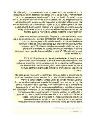 Se trata a algo como cosa cuando se lo posee, se lo usa y se termina por 
destruirlo, es decir, tratándose de seres vivos, se les mata. Prohibir matar 
al hombre representa la culminación de la prohibición de tratarlo como 
cosa... El respeto del hombre en cuanto persona es una exigencia que no 
admite discusión alguna: de ella dependen la dignidad, el bienestar y la 
misma existencia de la humanidad. Poner en duda esta exigencia es caer 
en la barbarie. Es imposible hacerse una idea de las amenazas, para la 
vida y el alma del hombre, si, privado del baluarte de este respeto, el 
hombre queda a merced del Estado moderno y de su técnica.9 
La persona es siempre un sujeto. No puede nunca ser tratada como 
algo, sino que ha de ser siempre considerada como un alguien. De aquí, 
como conclusión general de todo lo anterior, el primer criterio que 
iluminará todos los temas concretos que expondré en los siguientes 
capítulos, sería: "Es bueno todo lo que custodia, defiende, sana y 
promueve al hombre en cuanto persona; es malo todo lo que le 
amenaza, hiere, ofende, instrumentaliza o elimina".10 O mejor dicho, con 
palabras de la FC: 
En la construcción de un nuevo humanismo, la ciencia y sus 
aplicaciones técnicas ofrecen nuevas e inmensas posibilidades. Sin 
embargo, la ciencia, como consecuencia de las opciones políticas que 
deciden su dirección de investigación y sus aplicaciones, se usa a 
menudo contra su significado original: la promoción de la persona 
humana. 
Se hace, pues, necesario recuperar por parte de todos la conciencia de 
la primacía de los valores morales de la persona humana en cuanto tal. 
Volver a comprender el sentido último de la vida y de sus valores 
fundamentales es el gran e importante cometido que se impone hoy día 
para la renovación de la sociedad. Sólo la conciencia de la primacía de 
éstos permite un uso de las inmensas posibilidades, puestas en manos 
del hombre por la ciencia; un uso verdaderamente orientado como fin a la 
promoción de la persona humana en toda su verdad, en su libertad y 
dignidad. La ciencia está llamada a ser aliada de la sabiduría. "Nuestra 
época -como dijo ya el Vaticano II-, más que ninguna otra, tiene 
necesidad de esta sabiduría para humanizar todos los nuevos 
descubrimientos de la humanidad. El destino futuro del mundo corre 
9 R. GUARDINI, Il diritto alla vita prima della nascita, Vicenza 1985, p.19- 21. 
10 D. TETTAMANZI, o.c., p.35. 
 