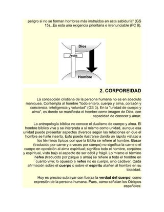 peligro si no se forman hombres más instruidos en esta sabiduría" (GS 
15)...Es esta una exigencia prioritaria e irrenunciable (FC 8). 
2. CORPOREIDAD 
La concepción cristiana de la persona humana no es en absoluto 
maniquea. Contempla al hombre "todo entero, cuerpo y alma, corazón y 
conciencia, inteligencia y voluntad" (GS 3). En la "unidad de cuerpo y 
alma", es donde se manifiesta el hombre como imagen de Dios, con 
capacidad de conocer y amar. 
La antropología bíblica no conoce el dualismo de cuerpo y alma. El 
hombre bíblico vive y se interpreta a sí mismo como unidad, aunque esa 
unidad puede presentar aspectos diversos según las relaciones en que el 
hombre se halle inserto. Esto puede ilustrarse dando un rápido vistazo a 
los términos típicos con que la Biblia se refiere al hombre. Basar 
(traducido por carne y a veces por cuerpo) no significa la carne o el 
cuerpo en oposición al alma espiritual; significa todo el hombre, corpóreo 
y espiritual, visto bajo el aspecto de ser débil y frágil. Lo mismo el término 
nefes (traducido por psique o alma) se refiere a todo el hombre en 
cuanto vivo; lo opuesto a nefes no es cuerpo, sino cadáver. Cada 
afirmación sobre el cuerpo o sobre el espíritu atañen al hombre en su 
totalidad. 
Hoy es preciso subrayar con fuerza la verdad del cuerpo, como 
expresión de la persona humana. Pues, como señalan los Obispos 
españoles: 
 