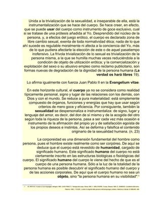 Unida a la trivialización de la sexualidad, e inseparable de ella, está la 
instrumentalización que se hace del cuerpo. Se hace creer, en efecto, 
que se puede usar del cuerpo como instrumento de goce exclusivo, cual 
si se tratase de una prótesis añadida al Yo. Desprendido del núcleo de la 
persona, y, a efectos del juego erótico, el cuerpo es declarado zona de 
libre cambio sexual, exenta de toda normatividad ética; nada de lo que 
ahí sucede es regulable moralmente ni afecta a la conciencia del Yo, más 
de lo que pudiera afectarle la elección de este o de aquel pasatiempo 
inofensivo. La frívola trivialización de lo sexual es trivialización de la 
persona misma, a la que se humilla muchas veces reduciéndola a la 
condición de objeto de utilización erótica; y la comercialización y 
explotación del sexo o su abusivo empleo como reclamo publicitario, son 
formas nuevas de degradación de la dignidad de la persona humana (La 
verdad os hará libres 19). 
Lo afirma igualmente con fuerza Juan Pablo II en la Evangelium vitae: 
En este horizonte cultural, el cuerpo ya no se considera como realidad 
típicamente personal, signo y lugar de las relaciones con los demás, con 
Dios y con el mundo. Se reduce a pura materialidad: está simplemente 
compuesto de órganos, funciones y energías que hay que usar según 
criterios de mero goce y eficiencia. Por consiguiente, también la 
sexualidad se despersonaliza e instrumentaliza: de signo, lugar y 
lenguaje del amor, es decir, del don de sí mismo y de la acogida del otro 
según toda la riqueza de la persona, pasa a ser cada vez más ocasión e 
instrumento de la afirmación del propio yo y de satisfacción egoísta de 
los propios deseos e instintos. Así se deforma y falsifica el contenido 
originario de la sexualidad humana. (n. 23) 
La corporeidad es una dimensión fundamental del hombre como 
persona, pues el hombre existe realmente como ser corpóreo. De aquí se 
deduce que el cuerpo está revestido de humanidad, cargado de 
significado humano. Este significado humano del cuerpo no está 
ciertamente inscrito en las estructuras biológicas o fisiológicas del 
cuerpo. El significado humano del cuerpo le viene del hecho de que es el 
cuerpo de una persona humana. Sólo a la luz de la totalidad de la 
persona humana es posible descubrir el significado humano del cuerpo y 
de las acciones corporales. De aquí que el cuerpo humano no sea un 
objeto, sino "la persona humana en su visibilidad".11 
11 M. ARGYLE, Il corpo e il suo linguaggio, Bologna 1982; JUAN PABLO II, Teología del corpo, Roma 1982; V. MELCHIORE, Il corpo, Brescia 1984; G. ZAMBONI, Il problema dell'uomo, 
Palermo 1985; I. FUCEK, L'unità e la dignità della persona nell'antropologia cristiana, Medicina e Morale 3(1989)465- 489. 
 