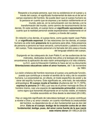 Respecto a la propia persona, que vive su existencia en el cuerpo y a 
través del cuerpo, el significado fundamental de éste es el de ser el 
campo expresivo del hombre. Se puede decir que el cuerpo humano es 
la persona en cuanto que se expresa y se realiza visiblemente en el 
mundo, esto es, en la comunicación con los demás y en la 
transformación del mundo, como camino de reconocimiento de los 
demás. En este sentido, el cuerpo tiene un significado sacramental, en 
cuanto que la realidad personal existe expresándose visiblemente en el 
cuerpo y a través del cuerpo. 
En relación a los demás, el cuerpo tiene, como gusta repetir Juan Pablo 
II, un significado esponsal. En las relaciones con los demás, el cuerpo 
humano es ante todo presencia de la persona para ellos. Esta presencia 
de persona a persona se hace cercanía, comunicación y palabra a través 
del cuerpo. Toda respuesta personal a la llamada del otro pasa a través 
del lenguaje oblativo del cuerpo. 
Espigando en las catequesis de Juan Pablo II, en las audiencias de los 
miércoles, dedicadas durante tres años a la teología del cuerpo, 
encontramos la aplicación de esta visión antropológica a la vida cristiana. 
La S.C. para la Educación Católica lo hace así en su documento 
Orientaciones educativas sobre el amor humano, del 1 de noviembre 
de 1983: 
La visión cristiana del hombre reconoce al cuerpo una particular función, 
puesto que contribuye a revelar el sentido de la vida y de la vocación 
humana. La corporeidad es, en efecto, el modo específico de existir y de 
obrar del espíritu humano. Este significado es, ante todo, de naturaleza 
antropológica: El cuerpo revela el hombre (Audiencia del 14-11-1979), 
expresa la persona (9-1-80) y por eso es el primer mensaje de Dios al 
hombre mismo, casi una especie de sacramento primordial, entendido 
como signo que transmite eficazmente en el mundo visible, el misterio 
invisible escondido en Dios desde la eternidad (20-2-80). 
Hay un segundo significado de naturaleza teologal: el cuerpo contribuye 
a revelar a Dios y su amor creador, en cuanto manifiesta la creaturalidad 
del hombre, su dependencia de un don fundamental que es don del 
amor. Esto es el cuerpo: testigo de la creación como de un don 
fundamental, testigo, pues, del amor como fuente de la que nació 
este mismo donar (9-1-80).(n.22-23) 
 