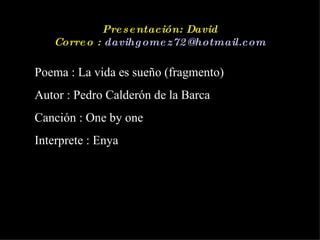 Presentación: David Correo :  [email_address] Poema : La vida es sueño (fragmento)  Autor : Pedro Calderón de la Barca Canción : One by one Interprete : Enya 