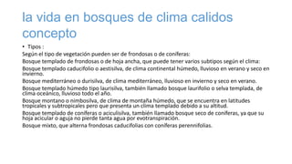 la vida en bosques de clima calidos
concepto
• Tipos :
Según el tipo de vegetación pueden ser de frondosas o de coníferas:
Bosque templado de frondosas o de hoja ancha, que puede tener varios subtipos según el clima:
Bosque templado caducifolio o aestisilva, de clima continental húmedo, lluvioso en verano y seco en
invierno.
Bosque mediterráneo o durisilva, de clima mediterráneo, lluvioso en invierno y seco en verano.
Bosque templado húmedo tipo laurisilva, también llamado bosque laurifolio o selva templada, de
clima oceánico, lluvioso todo el año.
Bosque montano o nimbosilva, de clima de montaña húmedo, que se encuentra en latitudes
tropicales y subtropicales pero que presenta un clima templado debido a su altitud.
Bosque templado de coníferas o aciculisilva, también llamado bosque seco de coníferas, ya que su
hoja acicular o aguja no pierde tanta agua por evotranspiración.
Bosque mixto, que alterna frondosas caducifolias con coníferas perennifolias.
 