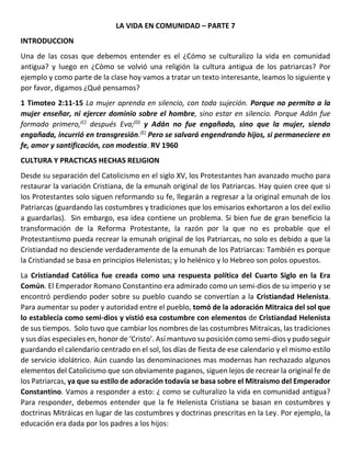 LA VIDA EN COMUNIDAD – PARTE 7
INTRODUCCION
Una de las cosas que debemos entender es el ¿Cómo se culturalizo la vida en comunidad
antigua? y luego en ¿Cómo se volvió una religión la cultura antigua de los patriarcas? Por
ejemplo y como parte de la clase hoy vamos a tratar un texto interesante, leamos lo siguiente y
por favor, digamos ¿Qué pensamos?
1 Timoteo 2:11-15 La mujer aprenda en silencio, con toda sujeción. Porque no permito a la
mujer enseñar, ni ejercer dominio sobre el hombre, sino estar en silencio. Porque Adán fue
formado primero,(C)
después Eva;(D)
y Adán no fue engañado, sino que la mujer, siendo
engañada, incurrió en transgresión.(E)
Pero se salvará engendrando hijos, si permaneciere en
fe, amor y santificación, con modestia. RV 1960
CULTURA Y PRACTICAS HECHAS RELIGION
Desde su separación del Catolicismo en el siglo XV, los Protestantes han avanzado mucho para
restaurar la variación Cristiana, de la emunah original de los Patriarcas. Hay quien cree que si
los Protestantes solo siguen reformando su fe, llegarán a regresar a la original emunah de los
Patriarcas (guardando las costumbres y tradiciones que los emisarios exhortaron a los del exilio
a guardarlas). Sin embargo, esa idea contiene un problema. Si bien fue de gran beneficio la
transformación de la Reforma Protestante, la razón por la que no es probable que el
Protestantismo pueda recrear la emunah original de los Patriarcas, no solo es debido a que la
Cristiandad no desciende verdaderamente de la emunah de los Patriarcas: También es porque
la Cristiandad se basa en principios Helenistas; y lo helénico y lo Hebreo son polos opuestos.
La Cristiandad Católica fue creada como una respuesta política del Cuarto Siglo en la Era
Común. El Emperador Romano Constantino era admirado como un semi-dios de su imperio y se
encontró perdiendo poder sobre su pueblo cuando se convertían a la Cristiandad Helenista.
Para aumentar su poder y autoridad entre el pueblo, tomó de la adoración Mitraica del sol que
lo establecía como semi-dios y vistió esa costumbre con elementos de Cristiandad Helenista
de sus tiempos. Solo tuvo que cambiar los nombres de las costumbres Mitraicas, las tradiciones
y sus días especiales en, honor de ‘Cristo’. Así mantuvo su posición como semi-dios y pudo seguir
guardando el calendario centrado en el sol, los días de fiesta de ese calendario y el mismo estilo
de servicio idolátrico. Aún cuando las denominaciones mas modernas han rechazado algunos
elementos del Catolicismo que son obviamente paganos, siguen lejos de recrear la original fe de
los Patriarcas, ya que su estilo de adoración todavía se basa sobre el Mitraismo del Emperador
Constantino. Vamos a responder a esto: ¿ como se culturalizo la vida en comunidad antigua?
Para responder, debemos entender que la fe Helenista Cristiana se basan en costumbres y
doctrinas Mitráicas en lugar de las costumbres y doctrinas prescritas en la Ley. Por ejemplo, la
educación era dada por los padres a los hijos:
 