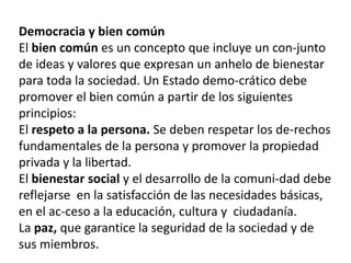 Democracia y bien común
El bien común es un concepto que incluye un con-junto
de ideas y valores que expresan un anhelo de bienestar
para toda la sociedad. Un Estado demo-crático debe
promover el bien común a partir de los siguientes
principios:
El respeto a la persona. Se deben respetar los de-rechos
fundamentales de la persona y promover la propiedad
privada y la libertad.
El bienestar social y el desarrollo de la comuni-dad debe
reflejarse en la satisfacción de las necesidades básicas,
en el ac-ceso a la educación, cultura y ciudadanía.
La paz, que garantice la seguridad de la sociedad y de
sus miembros.

 