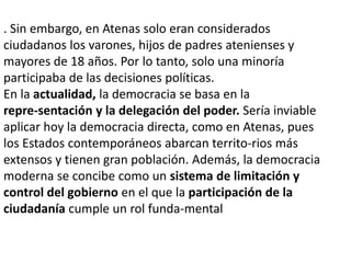 . Sin embargo, en Atenas solo eran considerados
ciudadanos los varones, hijos de padres atenienses y
mayores de 18 años. Por lo tanto, solo una minoría
participaba de las decisiones políticas.
En la actualidad, la democracia se basa en la
repre-sentación y la delegación del poder. Sería inviable
aplicar hoy la democracia directa, como en Atenas, pues
los Estados contemporáneos abarcan territo-rios más
extensos y tienen gran población. Además, la democracia
moderna se concibe como un sistema de limitación y
control del gobierno en el que la participación de la
ciudadanía cumple un rol funda-mental

 