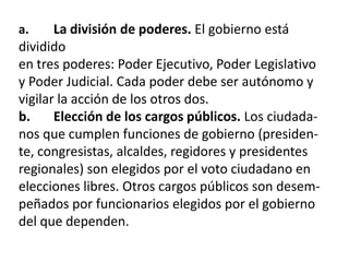 La división de poderes. El gobierno está
dividido
en tres poderes: Poder Ejecutivo, Poder Legislativo
y Poder Judicial. Cada poder debe ser autónomo y
vigilar la acción de los otros dos.
b.
Elección de los cargos públicos. Los ciudadanos que cumplen funciones de gobierno (presidente, congresistas, alcaldes, regidores y presidentes
regionales) son elegidos por el voto ciudadano en
elecciones libres. Otros cargos públicos son desempeñados por funcionarios elegidos por el gobierno
del que dependen.
a.

 