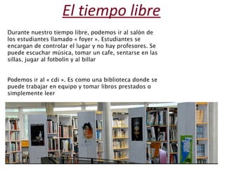 El tiempo libre 
Durante nuestro tiempo libre, podemos ir al salón de 
los estudiantes llamado « foyer ». Estudiantes se 
encargan de controlar el lugar y no hay profesores. Se 
puede escuchar música, tomar un cafe, sentarse en las 
sillas, jugar al fotbolín y al billar 
Podemos ir al « cdi ». Es como una biblioteca donde se 
puede trabajar en equipo y tomar libros prestados o 
simplemente leer 
 