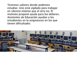 Tenemos salones donde podemos 
estudiar. Uno está vigilado para trabajar 
en silencio mietras que el otro no. El 
institut...